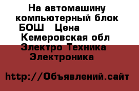 На автомашину компьютерный блок БОШ › Цена ­ 7 000 - Кемеровская обл. Электро-Техника » Электроника   